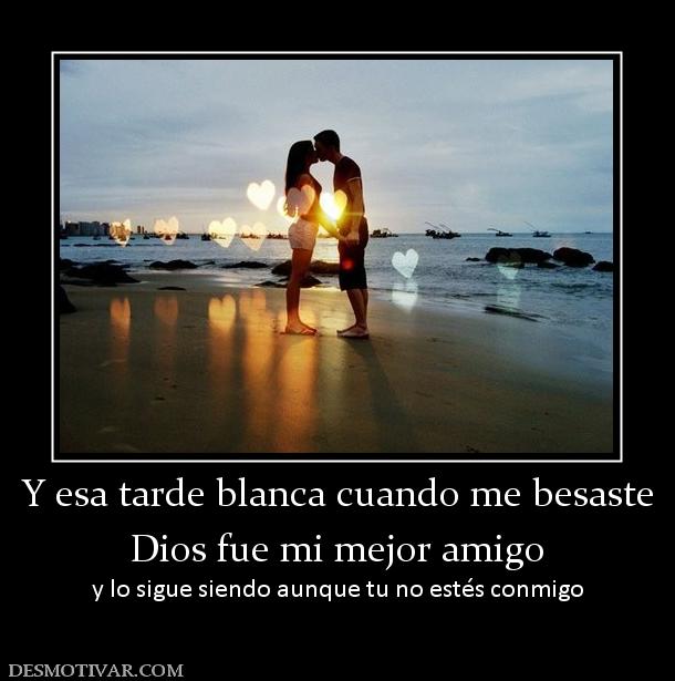 Y esa tarde blanca cuando me besaste Dios fue mi mejor amigo y lo sigue siendo aunque tu no estés conmigo