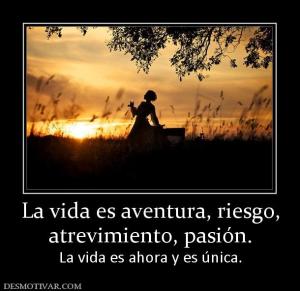 La vida es aventura, riesgo, atrevimiento, pasión. La vida es ahora y es única.