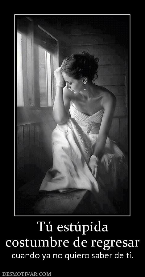 Tú estúpida costumbre de regresar cuando ya no quiero saber de ti.