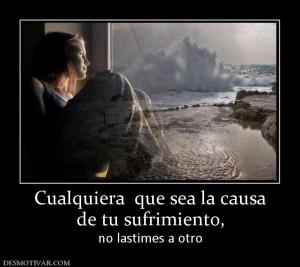 Cualquiera  que sea la causa de tu sufrimiento, no lastimes a otro
