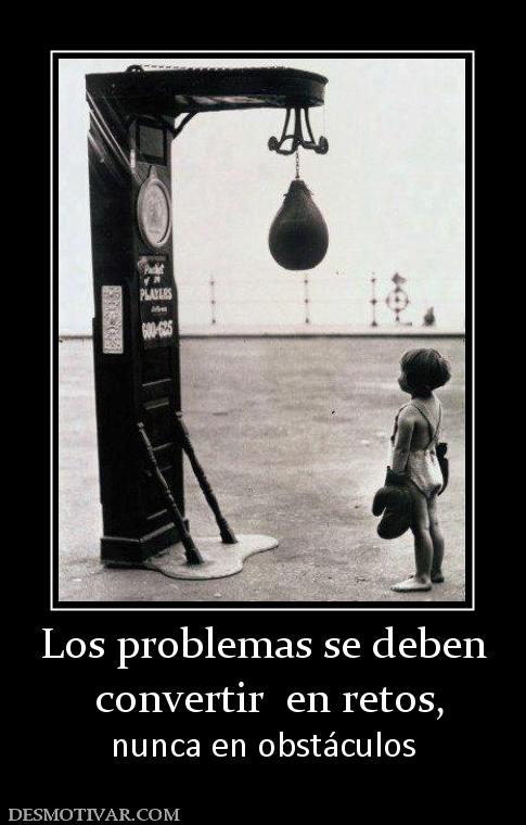 Los problemas se deben  convertir  en retos, nunca en obstáculos