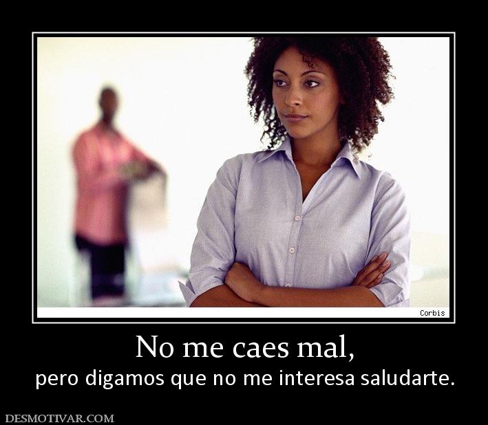 No me caes mal, pero digamos que no me interesa saludarte.