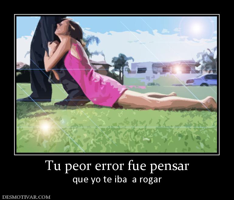 Tu peor error fue pensar que yo te iba  a rogar