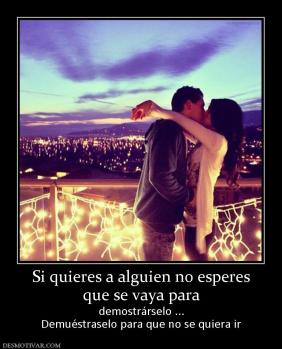 Si quieres a alguien no esperes que se vaya para  demostrárselo ... Demuéstraselo para que no se quiera ir