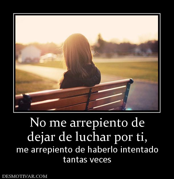 No me arrepiento de dejar de luchar por ti,  me arrepiento de haberlo intentado tantas veces