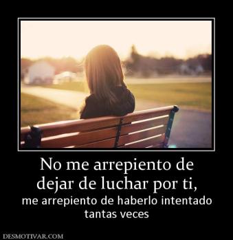 No me arrepiento de dejar de luchar por ti,  me arrepiento de haberlo intentado tantas veces