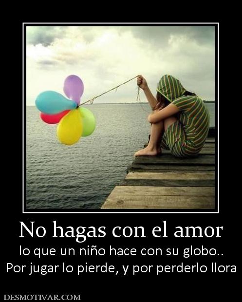No hagas con el amor lo que un niño hace con su globo.. Por jugar lo pierde, y por perderlo llora
