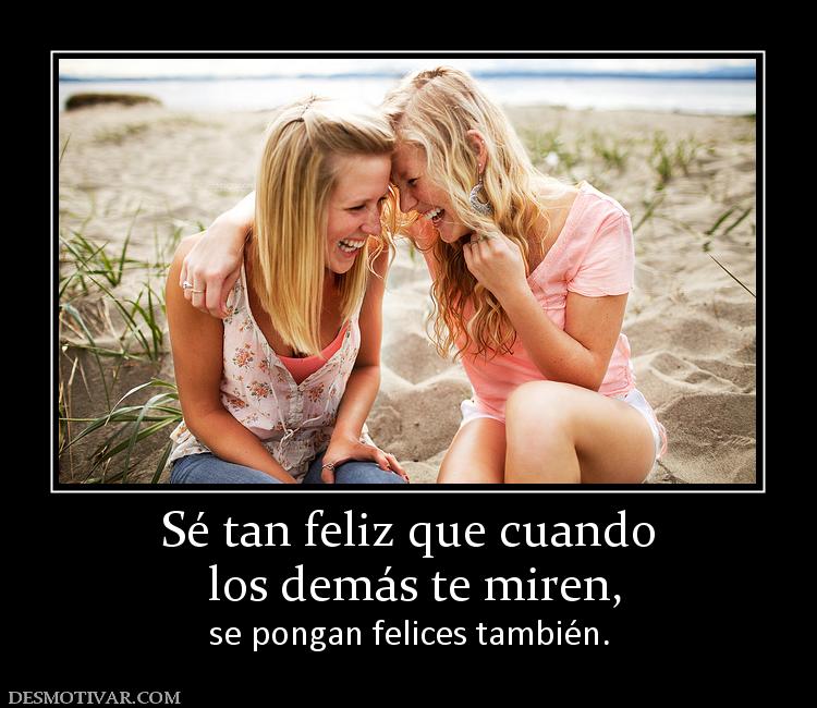 Sé tan feliz que cuando  los demás te miren, se pongan felices también.