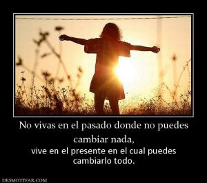No vivas en el pasado donde no puedes cambiar nada, vive en el presente en el cual puedes cambiarlo todo.