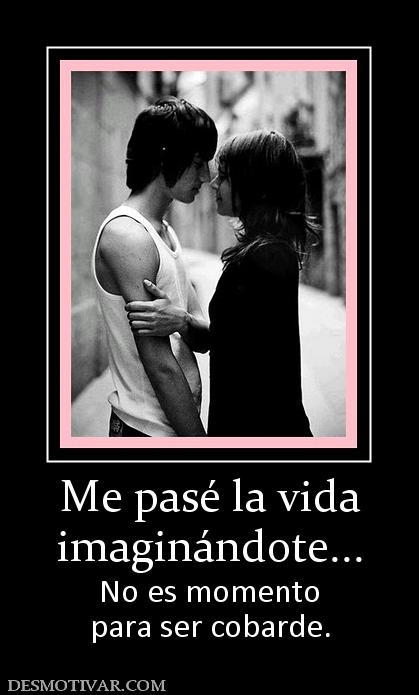 Me pasé la vida imaginándote... No es momento para ser cobarde.