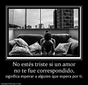 No estés triste si un amor no te fue correspondido,  significa esperar a alguien que espera por ti.