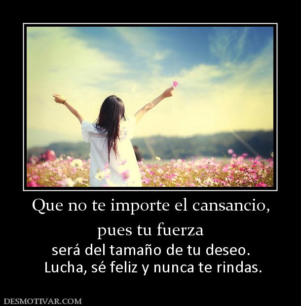 Que no te importe el cansancio, pues tu fuerza  será del tamaño de tu deseo.  Lucha, sé feliz y nunca te rindas.