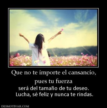 Que no te importe el cansancio, pues tu fuerza  será del tamaño de tu deseo.  Lucha, sé feliz y nunca te rindas.
