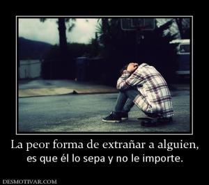 La peor forma de extrañar a alguien, es que él lo sepa y no le importe.