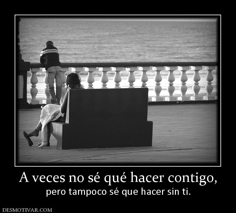 A veces no sé qué hacer contigo, pero tampoco sé que hacer sin ti.