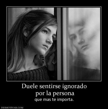 Duele sentirse ignorado  por la persona que mas te importa.