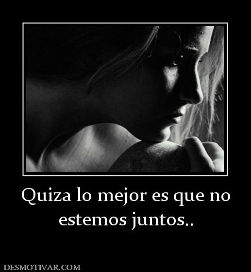 Quiza lo mejor es que no estemos juntos..