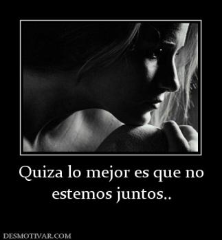 Quiza lo mejor es que no estemos juntos..