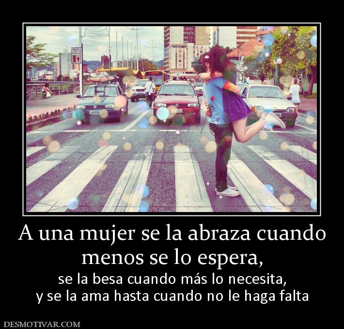 A una mujer se la abraza cuando menos se lo espera,  se la besa cuando más lo necesita, y se la ama hasta cuando no le haga falta