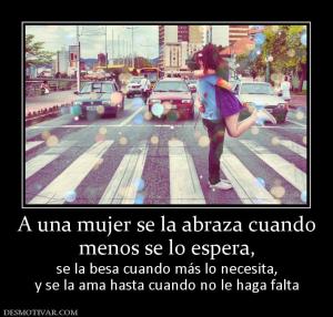 A una mujer se la abraza cuando menos se lo espera,  se la besa cuando más lo necesita, y se la ama hasta cuando no le haga falta
