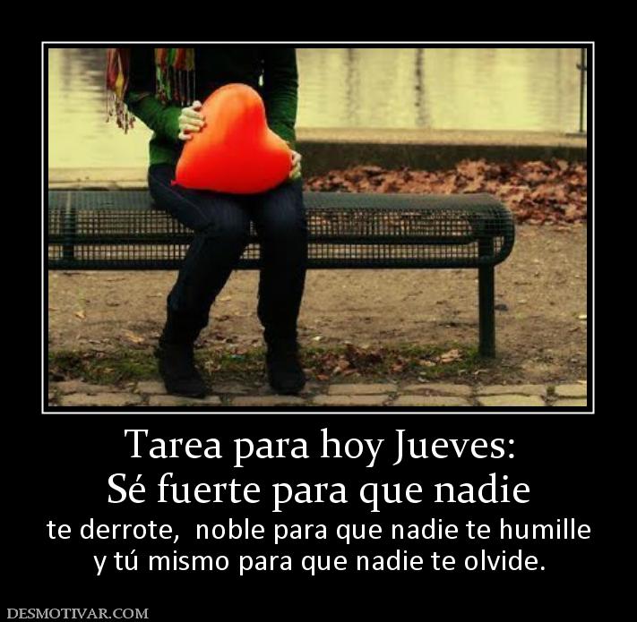 Tarea para hoy Jueves: Sé fuerte para que nadie  te derrote,  noble para que nadie te humille y tú mismo para que nadie te olvide.