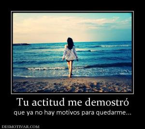 Tu actitud me demostró que ya no hay motivos para quedarme...