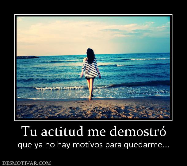Tu actitud me demostró que ya no hay motivos para quedarme...