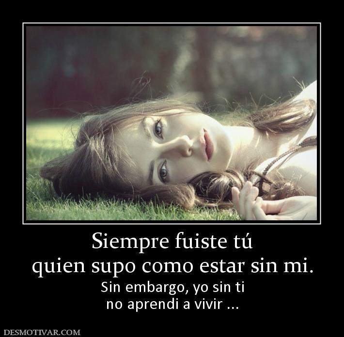 Siempre fuiste tú quien supo como estar sin mi. Sin embargo, yo sin ti no aprendi a vivir ...