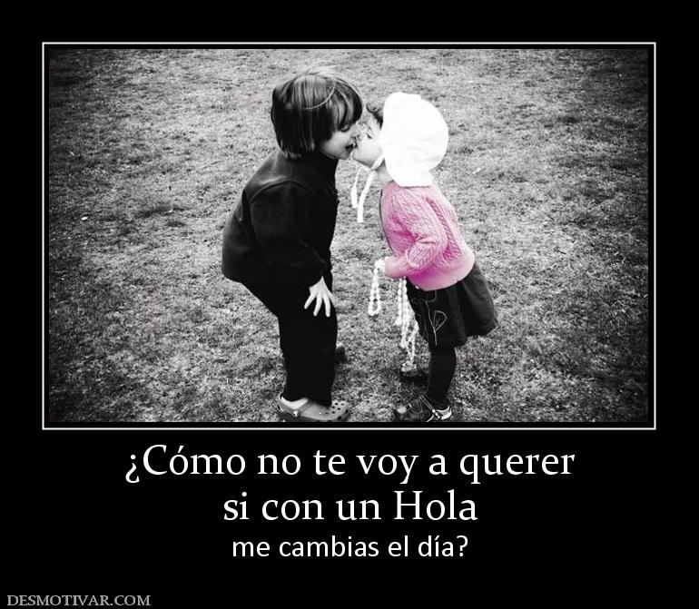 ¿Cómo no te voy a querer si con un Hola  me cambias el día?