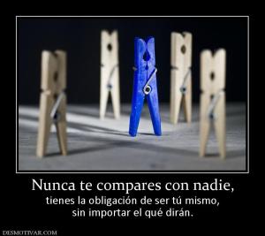 Nunca te compares con nadie, tienes la obligación de ser tú mismo, sin importar el qué dirán.