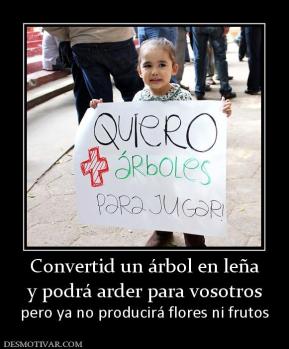 Convertid un árbol en leña y podrá arder para vosotros pero ya no producirá flores ni frutos