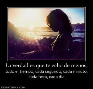 La verdad es que te echo de menos, todo el tiempo, cada segundo, cada minuto,  cada hora, cada día.