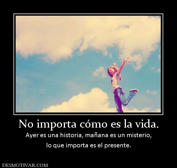 No importa cómo es la vida. Ayer es una historia, mañana es un misterio, lo que importa es el presente.