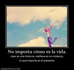 No importa cómo es la vida. Ayer es una historia, mañana es un misterio, lo que importa es el presente.