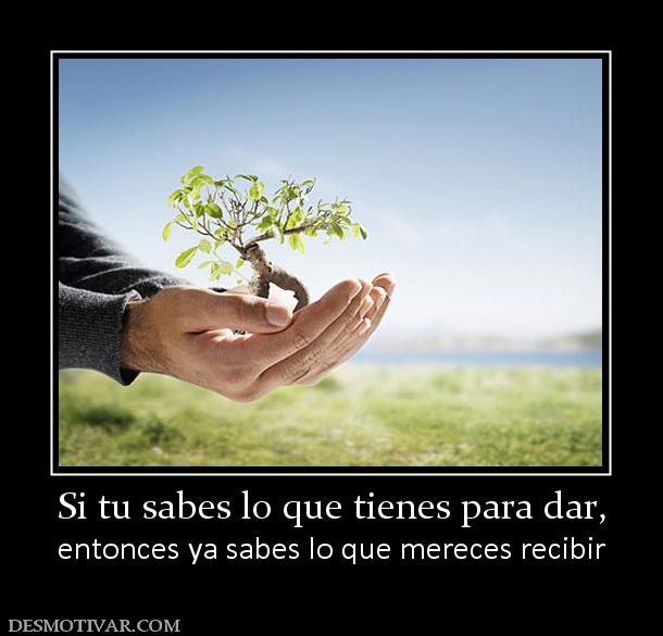 Si tu sabes lo que tienes para dar, entonces ya sabes lo que mereces recibir