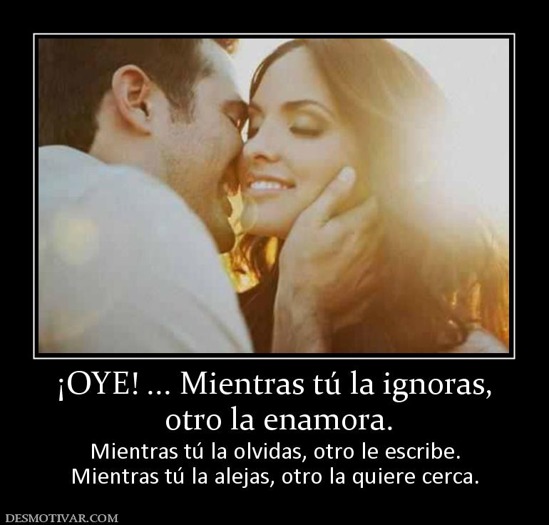 ¡OYE! ... Mientras tú la ignoras,  otro la enamora. Mientras tú la olvidas, otro le escribe. Mientras tú la alejas, otro la quiere cerca.