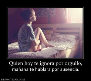 Quien hoy te ignora por orgullo, mañana te hablara por ausencia.