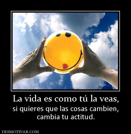 La vida es como tú la veas, si quieres que las cosas cambien, cambia tu actitud.