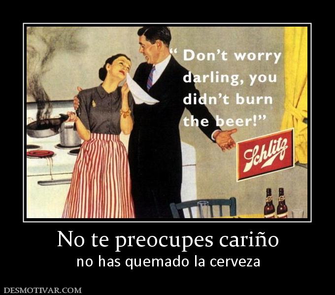 No te preocupes cariño no has quemado la cerveza