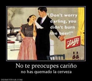 No te preocupes cariño no has quemado la cerveza