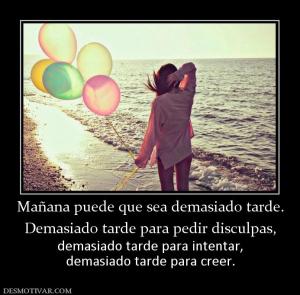 Mañana puede que sea demasiado tarde. Demasiado tarde para pedir disculpas,  demasiado tarde para intentar, demasiado tarde para creer.