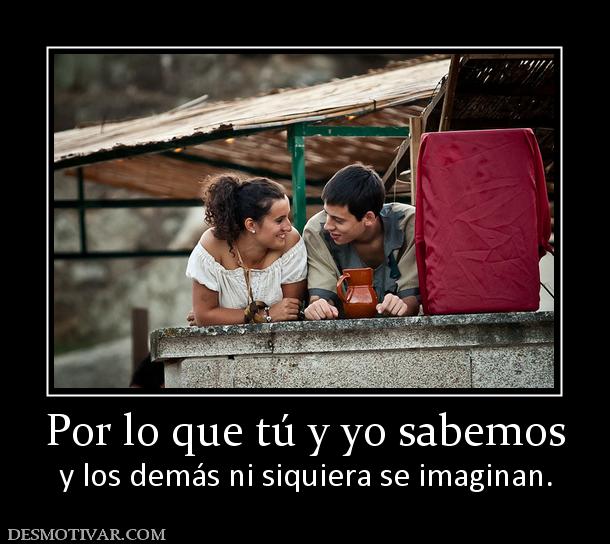 Por lo que tú y yo sabemos y los demás ni siquiera se imaginan.
