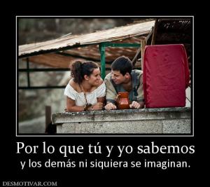 Por lo que tú y yo sabemos y los demás ni siquiera se imaginan.