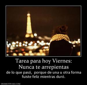 Tarea para hoy Viernes: Nunca te arrepientas  de lo que pasó,  porque de una u otra forma fuiste feliz mientras duró.