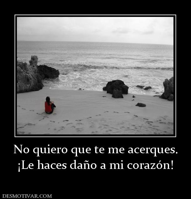 No quiero que te me acerques. ¡Le haces daño a mi corazón!