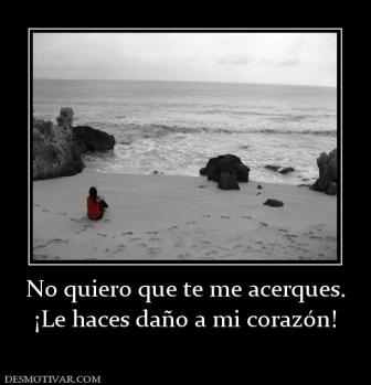 No quiero que te me acerques. ¡Le haces daño a mi corazón!