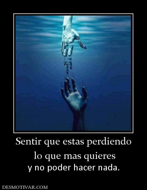 Sentir que estas perdiendo  lo que mas quieres  y no poder hacer nada.