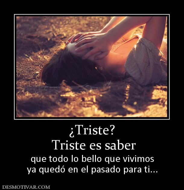 ¿Triste?  Triste es saber  que todo lo bello que vivimos ya quedó en el pasado para ti...