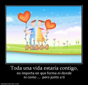 Toda una vida estaría contigo, no importa en que forma ni donde ni como ...  pero junto a ti