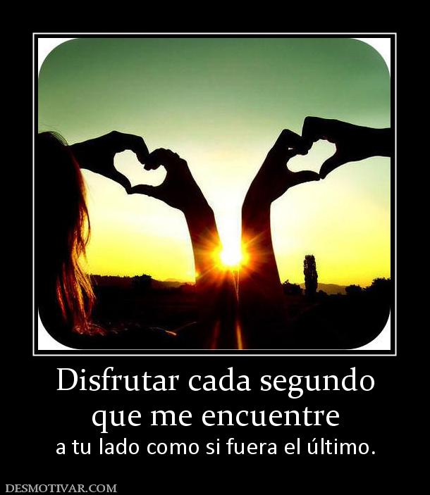Disfrutar cada segundo que me encuentre  a tu lado como si fuera el último.